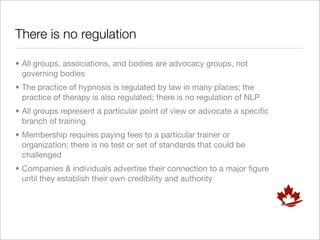 There is no regulation

• All groups, associations, and bodies are advocacy groups, not
  governing bodies
• The practice of hypnosis is regulated by law in many places; the
  practice of therapy is also regulated; there is no regulation of NLP
• All groups represent a particular point of view or advocate a speciﬁc
  branch of training
• Membership requires paying fees to a particular trainer or
  organization; there is no test or set of standards that could be
  challenged
• Companies & individuals advertise their connection to a major ﬁgure
  until they establish their own credibility and authority
 