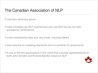 The Canadian Association of NLP

• voluntary advocacy group


• most members are NLP practitioners who use NLP but do not offer
  practitioner certiﬁcations


• small membership base and very small, volunteer Board


• slow process for updating standards and no authority for governance


• is one of the few associations in the world that includes representatives of
  both John Grinder and Richard Bandler strains of NLP
 