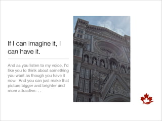 If I can imagine it, I
can have it.
And as you listen to my voice, I’d
like you to think about something
you want as though you have it
now. And you can just make that
picture bigger and brighter and
more attractive. . .
 