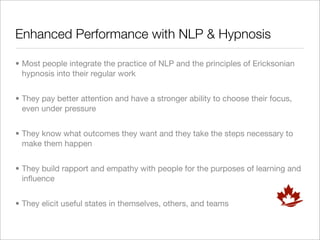 Enhanced Performance with NLP & Hypnosis

• Most people integrate the practice of NLP and the principles of Ericksonian
  hypnosis into their regular work


• They pay better attention and have a stronger ability to choose their focus,
  even under pressure


• They know what outcomes they want and they take the steps necessary to
  make them happen


• They build rapport and empathy with people for the purposes of learning and
  inﬂuence


• They elicit useful states in themselves, others, and teams
 