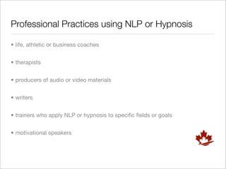 Professional Practices using NLP or Hypnosis

• life, athletic or business coaches


• therapists


• producers of audio or video materials


• writers


• trainers who apply NLP or hypnosis to speciﬁc ﬁelds or goals


• motivational speakers
 