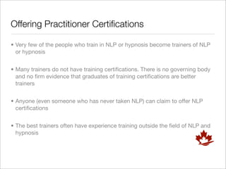 Offering Practitioner Certiﬁcations

• Very few of the people who train in NLP or hypnosis become trainers of NLP
  or hypnosis


• Many trainers do not have training certiﬁcations. There is no governing body
  and no ﬁrm evidence that graduates of training certiﬁcations are better
  trainers


• Anyone (even someone who has never taken NLP) can claim to offer NLP
  certiﬁcations


• The best trainers often have experience training outside the ﬁeld of NLP and
  hypnosis
 