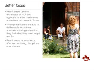 Better focus
• Practitioners use the
  techniques of NLP and
  hypnosis to allow themselves
  and others to choose to focus
• When practitioners are able to
  deliberately focus their
  attention in a single direction,
  they ﬁnd what they need to get
  results
• Practitioners recover focus
  after encountering disruptions
  or obstacles
 