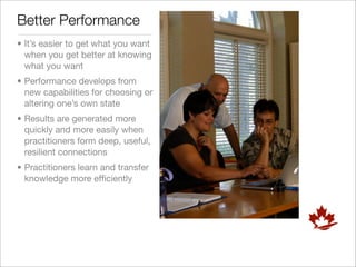 Better Performance
• It’s easier to get what you want
  when you get better at knowing
  what you want
• Performance develops from
  new capabilities for choosing or
  altering one’s own state
• Results are generated more
  quickly and more easily when
  practitioners form deep, useful,
  resilient connections
• Practitioners learn and transfer
  knowledge more efﬁciently
 