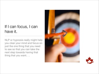 If I can focus, I can
have it.
NLP or hypnosis really might help
you clear your mind and focus on
just the one thing that you need
to see so that you can take the
next step towards having that
thing that you want. . .
 