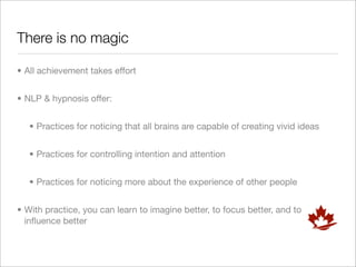 There is no magic

• All achievement takes effort


• NLP & hypnosis offer:


   • Practices for noticing that all brains are capable of creating vivid ideas


   • Practices for controlling intention and attention


   • Practices for noticing more about the experience of other people


• With practice, you can learn to imagine better, to focus better, and to
  inﬂuence better
 