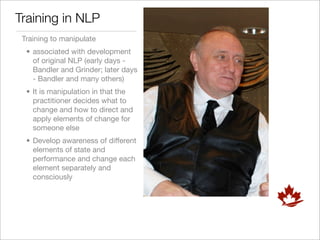 Training in NLP
 Training to manipulate
  • associated with development
    of original NLP (early days -
    Bandler and Grinder; later days
    - Bandler and many others)
  • It is manipulation in that the
    practitioner decides what to
    change and how to direct and
    apply elements of change for
    someone else
  • Develop awareness of different
    elements of state and
    performance and change each
    element separately and
    consciously
 