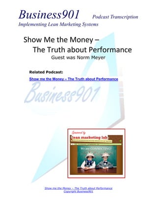 Business901 Podcast Transcription
Implementing Lean Marketing Systems
Show me the Money – The Truth about Performance
Copyright Business901
Show Me the Money –
The Truth about Performance
Guest was Norm Meyer
Sponsored by
Related Podcast:
Show me the Money – The Truth about Performance
 