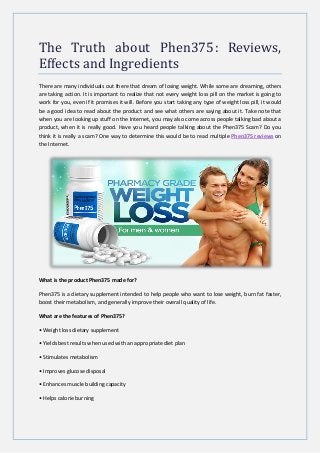 The Truth about Phen375: Reviews,
Effects and Ingredients
There are many individuals out there that dream of losing weight. While some are dreaming, others
are taking action. It is important to realize that not every weight loss pill on the market is going to
work for you, even if it promises it will. Before you start taking any type of weight loss pill, it would
be a good idea to read about the product and see what others are saying about it. Take note that
when you are looking up stuff on the Internet, you may also come across people talking bad about a
product, when it is really good. Have you heard people talking about the Phen375 Scam? Do you
think it is really a scam? One way to determine this would be to read multiple Phen375 reviews on
the Internet.
What is the product Phen375 made for?
Phen375 is a dietary supplement intended to help people who want to lose weight, burn fat faster,
boost their metabolism, and generally improve their overall quality of life.
What are the features of Phen375?
• Weight loss dietary supplement
• Yields best results when used with an appropriate diet plan
• Stimulates metabolism
• Improves glucose disposal
• Enhances muscle building capacity
• Helps calorie burning
 