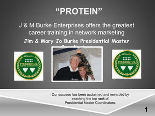 “PROTEIN”
Jim & Mary Jo Burke Presidential Master
Coordinators
J & M Burke Enterprises offers the greatest
career training in network marketing
Our success has been acclaimed and rewarded by
reaching the top rank of
Presidential Master Coordinators.
1
 