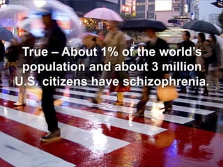 True – About 1% of the world’s population and about 3 million U.S. citizens have schizophrenia. 