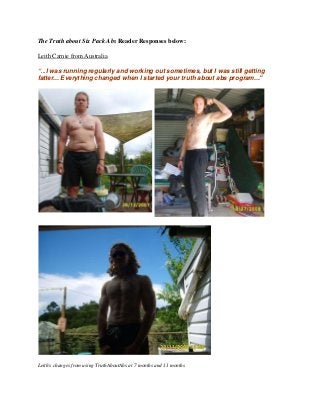 The Truth about Six Pack Abs Reader Responses below:
Leith Carnie from Australia
"...I was running regularly and working out sometimes, but I was still getting
fatter... Everything changed when I started your truth about abs program..."
Leith's changes from using TruthAboutAbs at 7 months and 11 months
 