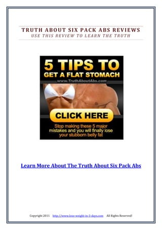 TRUTH ABOUT SIX PACK ABS REVIEWS
    USE THIS REVIEW TO LEARN THE TRUTH




Learn More About The Truth About Six Pack Abs




   Copyright 2011 http://www.lose-weight-in-3-days.com   All Rights Reserved!
 