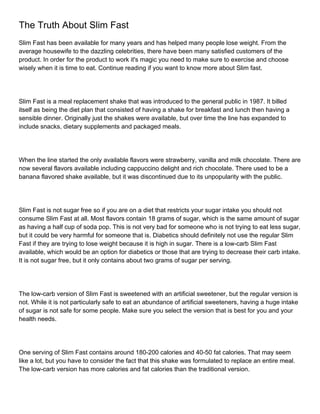 The Truth About Slim Fast
Slim Fast has been available for many years and has helped many people lose weight. From the
average housewife to the dazzling celebrities, there have been many satisfied customers of the
product. In order for the product to work it's magic you need to make sure to exercise and choose
wisely when it is time to eat. Continue reading if you want to know more about Slim fast.




Slim Fast is a meal replacement shake that was introduced to the general public in 1987. It billed
itself as being the diet plan that consisted of having a shake for breakfast and lunch then having a
sensible dinner. Originally just the shakes were available, but over time the line has expanded to
include snacks, dietary supplements and packaged meals.




When the line started the only available flavors were strawberry, vanilla and milk chocolate. There are
now several flavors available including cappuccino delight and rich chocolate. There used to be a
banana flavored shake available, but it was discontinued due to its unpopularity with the public.




Slim Fast is not sugar free so if you are on a diet that restricts your sugar intake you should not
consume Slim Fast at all. Most flavors contain 18 grams of sugar, which is the same amount of sugar
as having a half cup of soda pop. This is not very bad for someone who is not trying to eat less sugar,
but it could be very harmful for someone that is. Diabetics should definitely not use the regular Slim
Fast if they are trying to lose weight because it is high in sugar. There is a low-carb Slim Fast
available, which would be an option for diabetics or those that are trying to decrease their carb intake.
It is not sugar free, but it only contains about two grams of sugar per serving.




The low-carb version of Slim Fast is sweetened with an artificial sweetener, but the regular version is
not. While it is not particularly safe to eat an abundance of artificial sweeteners, having a huge intake
of sugar is not safe for some people. Make sure you select the version that is best for you and your
health needs.




One serving of Slim Fast contains around 180-200 calories and 40-50 fat calories. That may seem
like a lot, but you have to consider the fact that this shake was formulated to replace an entire meal.
The low-carb version has more calories and fat calories than the traditional version.
 