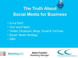 The Truth About
Social Media for Business
•
•
•
•
•

Is it a Fad?
Your worst fears
Twitter, Facebook, Blogs, Email & YouTube
Social Media Strategy
Q&A

Adam Franklin,
Marketing Manager

 