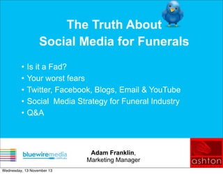 The Truth About
Social Media for Funerals
•
•
•
•
•

Is it a Fad?
Your worst fears
Twitter, Facebook, Blogs, Email & YouTube
Social Media Strategy for Funeral Industry
Q&A

Adam Franklin,
Marketing Manager
Wednesday, 13 November 13

 