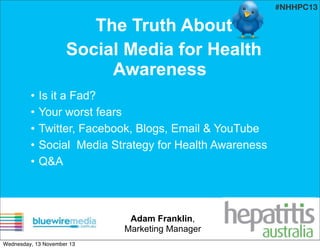#NHHPC13

The Truth About
Social Media for Health
Awareness
•
•
•
•
•

Is it a Fad?
Your worst fears
Twitter, Facebook, Blogs, Email & YouTube
Social Media Strategy for Health Awareness
Q&A

Adam Franklin,
Marketing Manager
Wednesday, 13 November 13

 