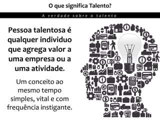 11
O que significa Talento?
A v e r d a d e s o b r e o t a l e n t o
Pessoa talentosa é
qualquer individuo
que agrega valor a
uma empresa ou a
uma atividade.
Um conceito ao
mesmo tempo
simples, vital e com
frequência instigante.
 