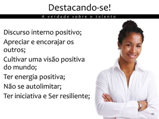 Destacando-se!
Discurso interno positivo;
Apreciar e encorajar os
outros;
Cultivar uma visão positiva
do mundo;
Ter energia positiva;
Não se autolimitar;
Ter iniciativa e Ser resiliente;
51
A v e r d a d e s o b r e o t a l e n t o
 