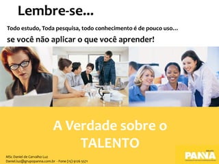Todo estudo, Toda pesquisa, todo conhecimento é de pouco uso…
se você não aplicar o que você aprender!
Lembre-se...
A Verdade sobre o
TALENTO
MSc Daniel de Carvalho Luz
Daniel.luz@grupopanna.com.br - Fone (15) 9126 5571
 