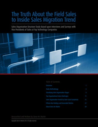 The Truth About the Field Sales
to Inside Sales Migration Trend
Sales Organization Structure Study Based upon Interviews and Surveys with
Vice Presidents of Sales at Top Technology Companies

Table of Contents
Overview	
Study Methodology	

8

Top Organizational Sales Challenges	

11

Sales Organization Trends by Sales Cycle Complexity	

15

Fifteen Key Findings and Associated Metrics	

21

About Steve W. Martin	

Copyright Steve W. Martin 2013. All rights reserved.

6

Classifying Sales Organization Stages	

Researched and Written by Steve W. Martin

1

29

 