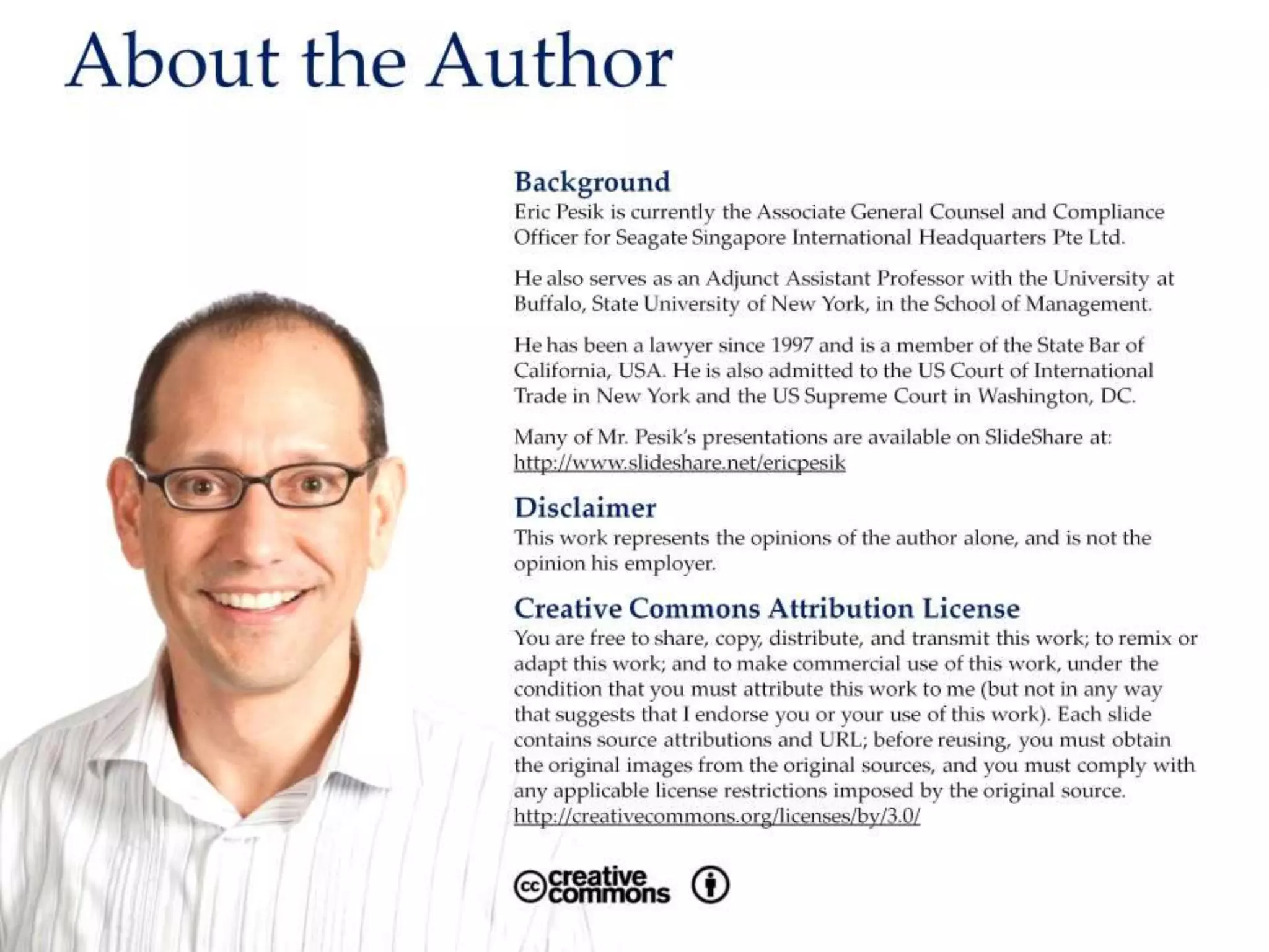 About the Author
Background
Eric Pesik is currently the Associate General Counsel and Compliance Officer for Seagate
Singapore International Headquarters Pte Ltd.
He also serves as an Adjunct Assistant Professor with the University at Buffalo, State University
of New York, in the School of Management.
He has been a lawyer since 1997 and is a member of the State Bar of California, USA. He is also
admitted to the US Court of International Trade in New York and the US Supreme Court in
Washington, DC.
Many of Mr. Pesik’s presentations are available on SlideShare at:
http://www.slideshare.net/ericpesik
Disclaimer
This work represents the opinions of the author alone, and is not the opinion his employer.
Creative Commons Attribution License
You are free to share, copy, distribute, and transmit this work; to remix or adapt this work; and
to make commercial use of this work, under the condition that you must attribute this work to
Eric Pesik (but not in any way that suggests that I endorse you or your use of this work). Each
slide contains source attributions and URL; before reusing, you must obtain the original images
from the original sources, and you must comply with any applicable license restrictions imposed
by the original source. http://creativecommons.org/licenses/by/3.0/
 