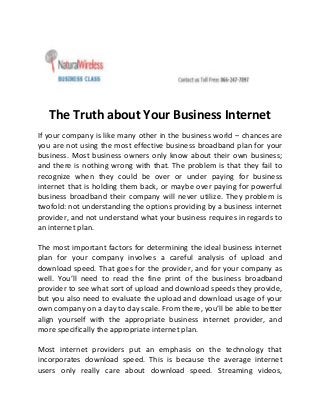 The Truth about Your Business Internet
If your company is like many other in the business world – chances are
you are not using the most effective business broadband plan for your
business. Most business owners only know about their own business;
and there is nothing wrong with that. The problem is that they fail to
recognize when they could be over or under paying for business
internet that is holding them back, or maybe over paying for powerful
business broadband their company will never utilize. They problem is
twofold: not understanding the options providing by a business internet
provider, and not understand what your business requires in regards to
an internet plan.
The most important factors for determining the ideal business internet
plan for your company involves a careful analysis of upload and
download speed. That goes for the provider, and for your company as
well. You’ll need to read the fine print of the business broadband
provider to see what sort of upload and download speeds they provide,
but you also need to evaluate the upload and download usage of your
own company on a day to day scale. From there, you’ll be able to better
align yourself with the appropriate business internet provider, and
more specifically the appropriate internet plan.
Most internet providers put an emphasis on the technology that
incorporates download speed. This is because the average internet
users only really care about download speed. Streaming videos,

 