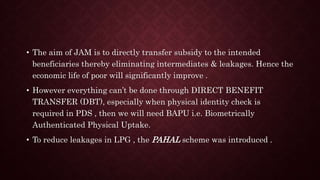 • The aim of JAM is to directly transfer subsidy to the intended
beneficiaries thereby eliminating intermediates & leakages. Hence the
economic life of poor will significantly improve .
• However everything can’t be done through DIRECT BENEFIT
TRANSFER (DBT), especially when physical identity check is
required in PDS , then we will need BAPU i.e. Biometrically
Authenticated Physical Uptake.
• To reduce leakages in LPG , the PAHAL scheme was introduced .
 