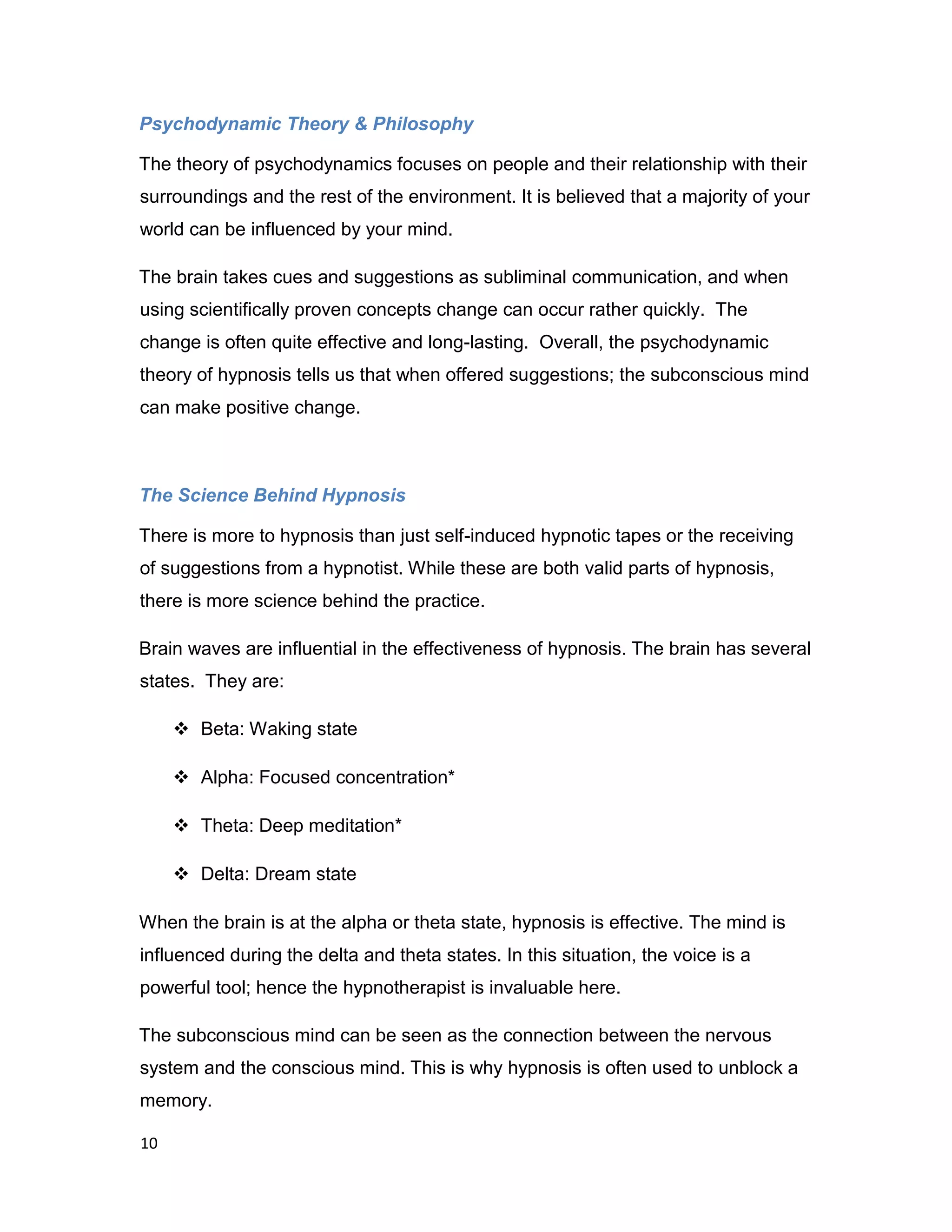 10
Psychodynamic Theory & Philosophy
The theory of psychodynamics focuses on people and their relationship with their
surroundings and the rest of the environment. It is believed that a majority of your
world can be influenced by your mind.
The brain takes cues and suggestions as subliminal communication, and when
using scientifically proven concepts change can occur rather quickly. The
change is often quite effective and long-lasting. Overall, the psychodynamic
theory of hypnosis tells us that when offered suggestions; the subconscious mind
can make positive change.
The Science Behind Hypnosis
There is more to hypnosis than just self-induced hypnotic tapes or the receiving
of suggestions from a hypnotist. While these are both valid parts of hypnosis,
there is more science behind the practice.
Brain waves are influential in the effectiveness of hypnosis. The brain has several
states. They are:
 Beta: Waking state
 Alpha: Focused concentration*
 Theta: Deep meditation*
 Delta: Dream state
When the brain is at the alpha or theta state, hypnosis is effective. The mind is
influenced during the delta and theta states. In this situation, the voice is a
powerful tool; hence the hypnotherapist is invaluable here.
The subconscious mind can be seen as the connection between the nervous
system and the conscious mind. This is why hypnosis is often used to unblock a
memory.
 