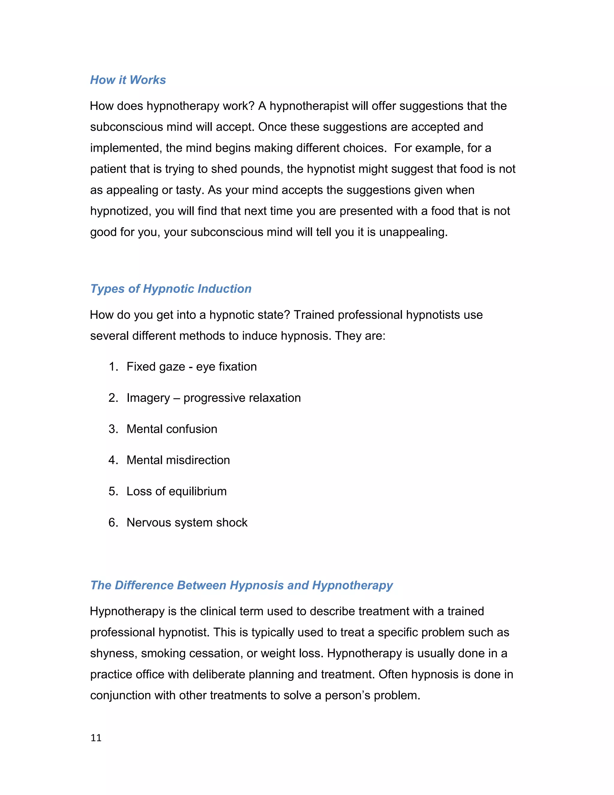 11
How it Works
How does hypnotherapy work? A hypnotherapist will offer suggestions that the
subconscious mind will accept. Once these suggestions are accepted and
implemented, the mind begins making different choices. For example, for a
patient that is trying to shed pounds, the hypnotist might suggest that food is not
as appealing or tasty. As your mind accepts the suggestions given when
hypnotized, you will find that next time you are presented with a food that is not
good for you, your subconscious mind will tell you it is unappealing.
Types of Hypnotic Induction
How do you get into a hypnotic state? Trained professional hypnotists use
several different methods to induce hypnosis. They are:
1. Fixed gaze - eye fixation
2. Imagery – progressive relaxation
3. Mental confusion
4. Mental misdirection
5. Loss of equilibrium
6. Nervous system shock
The Difference Between Hypnosis and Hypnotherapy
Hypnotherapy is the clinical term used to describe treatment with a trained
professional hypnotist. This is typically used to treat a specific problem such as
shyness, smoking cessation, or weight loss. Hypnotherapy is usually done in a
practice office with deliberate planning and treatment. Often hypnosis is done in
conjunction with other treatments to solve a person’s problem.
 