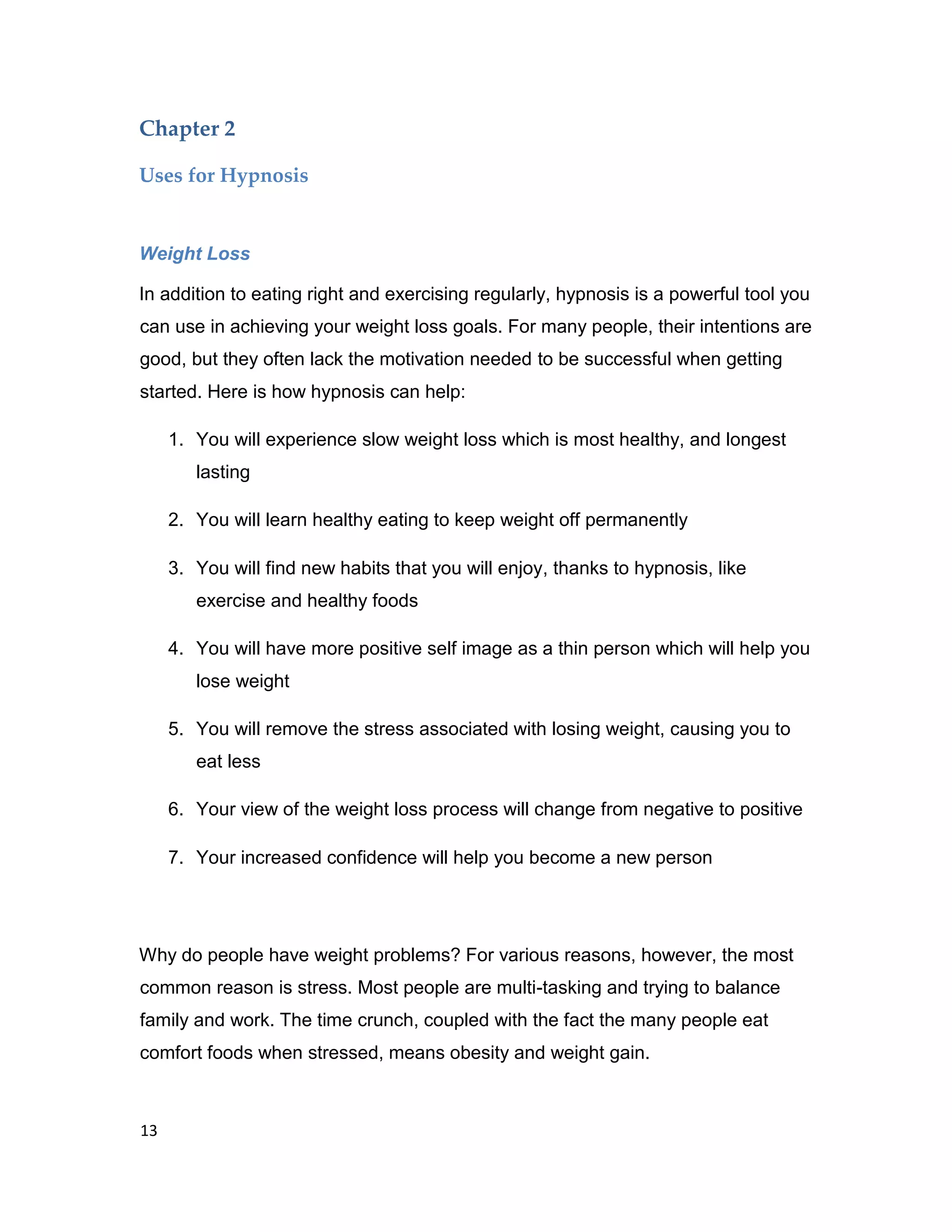 13
Chapter 2
Uses for Hypnosis
Weight Loss
In addition to eating right and exercising regularly, hypnosis is a powerful tool you
can use in achieving your weight loss goals. For many people, their intentions are
good, but they often lack the motivation needed to be successful when getting
started. Here is how hypnosis can help:
1. You will experience slow weight loss which is most healthy, and longest
lasting
2. You will learn healthy eating to keep weight off permanently
3. You will find new habits that you will enjoy, thanks to hypnosis, like
exercise and healthy foods
4. You will have more positive self image as a thin person which will help you
lose weight
5. You will remove the stress associated with losing weight, causing you to
eat less
6. Your view of the weight loss process will change from negative to positive
7. Your increased confidence will help you become a new person
Why do people have weight problems? For various reasons, however, the most
common reason is stress. Most people are multi-tasking and trying to balance
family and work. The time crunch, coupled with the fact the many people eat
comfort foods when stressed, means obesity and weight gain.
 
