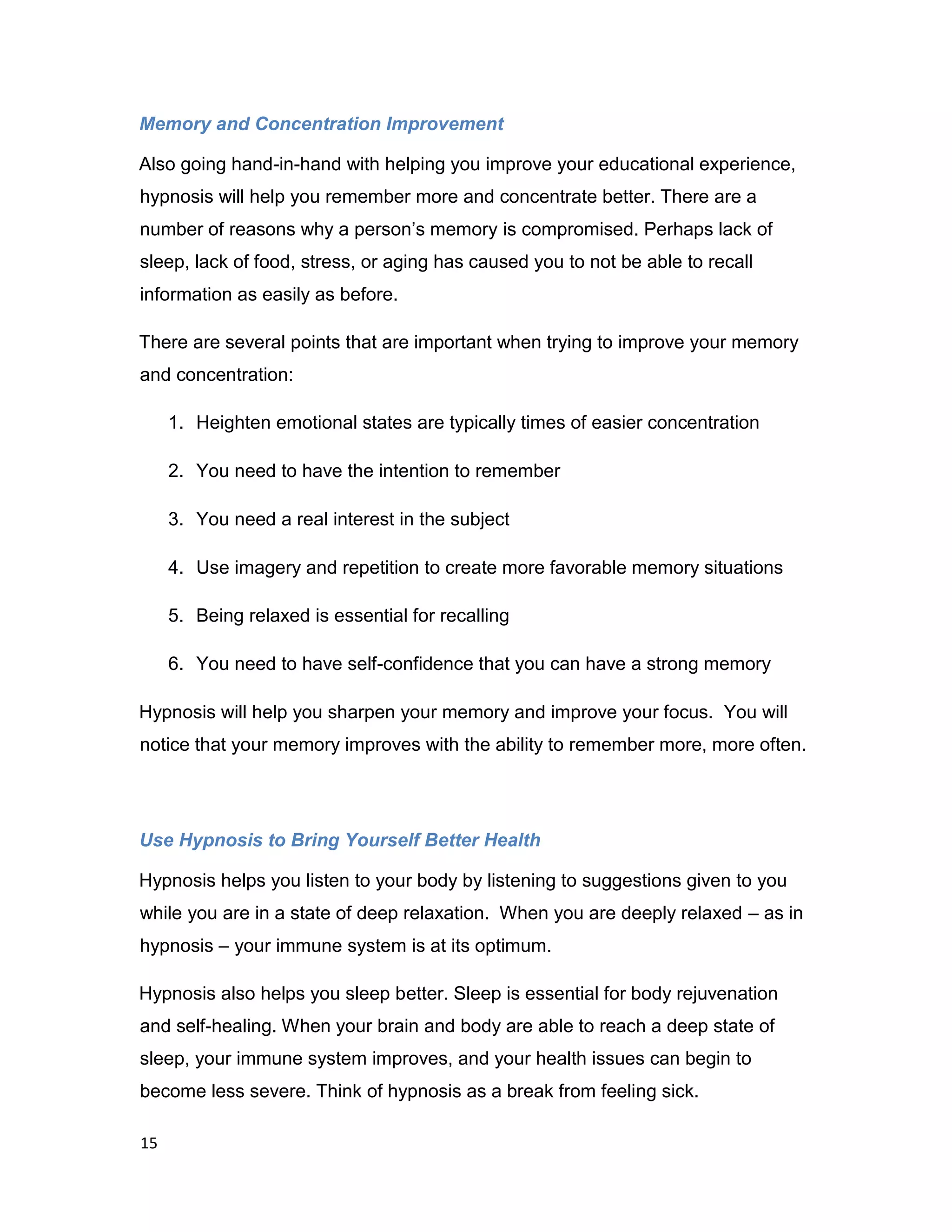 15
Memory and Concentration Improvement
Also going hand-in-hand with helping you improve your educational experience,
hypnosis will help you remember more and concentrate better. There are a
number of reasons why a person’s memory is compromised. Perhaps lack of
sleep, lack of food, stress, or aging has caused you to not be able to recall
information as easily as before.
There are several points that are important when trying to improve your memory
and concentration:
1. Heighten emotional states are typically times of easier concentration
2. You need to have the intention to remember
3. You need a real interest in the subject
4. Use imagery and repetition to create more favorable memory situations
5. Being relaxed is essential for recalling
6. You need to have self-confidence that you can have a strong memory
Hypnosis will help you sharpen your memory and improve your focus. You will
notice that your memory improves with the ability to remember more, more often.
Use Hypnosis to Bring Yourself Better Health
Hypnosis helps you listen to your body by listening to suggestions given to you
while you are in a state of deep relaxation. When you are deeply relaxed – as in
hypnosis – your immune system is at its optimum.
Hypnosis also helps you sleep better. Sleep is essential for body rejuvenation
and self-healing. When your brain and body are able to reach a deep state of
sleep, your immune system improves, and your health issues can begin to
become less severe. Think of hypnosis as a break from feeling sick.
 