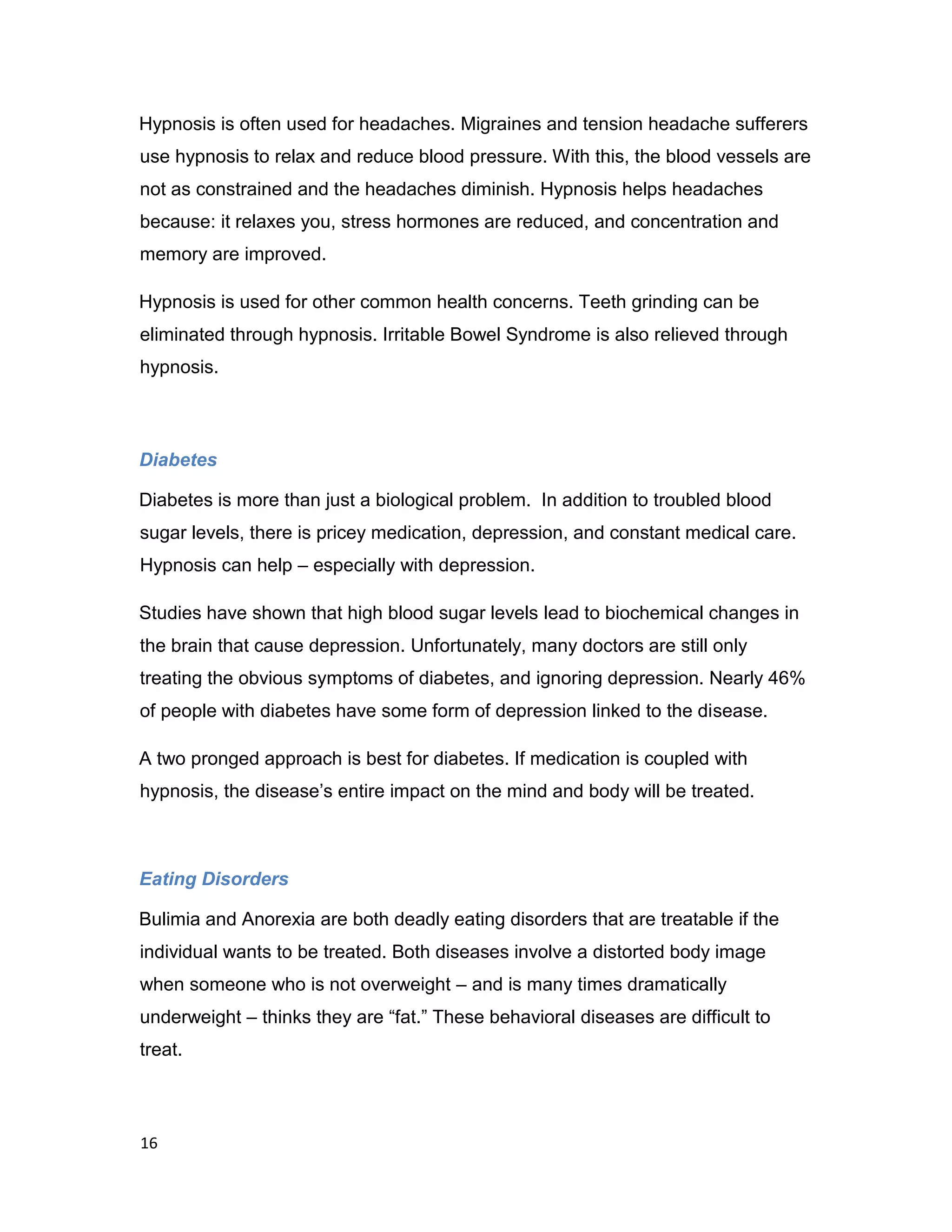 16
Hypnosis is often used for headaches. Migraines and tension headache sufferers
use hypnosis to relax and reduce blood pressure. With this, the blood vessels are
not as constrained and the headaches diminish. Hypnosis helps headaches
because: it relaxes you, stress hormones are reduced, and concentration and
memory are improved.
Hypnosis is used for other common health concerns. Teeth grinding can be
eliminated through hypnosis. Irritable Bowel Syndrome is also relieved through
hypnosis.
Diabetes
Diabetes is more than just a biological problem. In addition to troubled blood
sugar levels, there is pricey medication, depression, and constant medical care.
Hypnosis can help – especially with depression.
Studies have shown that high blood sugar levels lead to biochemical changes in
the brain that cause depression. Unfortunately, many doctors are still only
treating the obvious symptoms of diabetes, and ignoring depression. Nearly 46%
of people with diabetes have some form of depression linked to the disease.
A two pronged approach is best for diabetes. If medication is coupled with
hypnosis, the disease’s entire impact on the mind and body will be treated.
Eating Disorders
Bulimia and Anorexia are both deadly eating disorders that are treatable if the
individual wants to be treated. Both diseases involve a distorted body image
when someone who is not overweight – and is many times dramatically
underweight – thinks they are “fat.” These behavioral diseases are difficult to
treat.
 