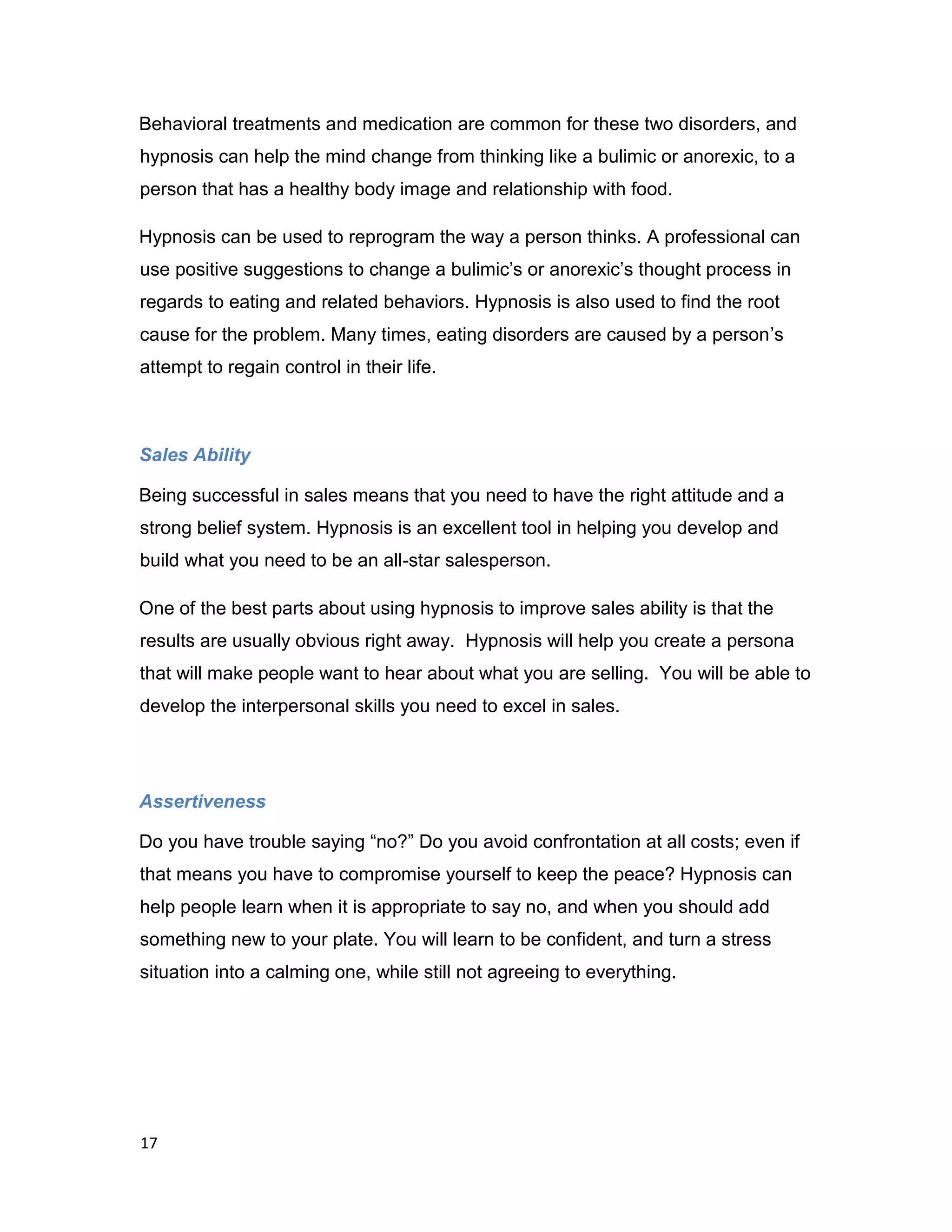 17
Behavioral treatments and medication are common for these two disorders, and
hypnosis can help the mind change from thinking like a bulimic or anorexic, to a
person that has a healthy body image and relationship with food.
Hypnosis can be used to reprogram the way a person thinks. A professional can
use positive suggestions to change a bulimic’s or anorexic’s thought process in
regards to eating and related behaviors. Hypnosis is also used to find the root
cause for the problem. Many times, eating disorders are caused by a person’s
attempt to regain control in their life.
Sales Ability
Being successful in sales means that you need to have the right attitude and a
strong belief system. Hypnosis is an excellent tool in helping you develop and
build what you need to be an all-star salesperson.
One of the best parts about using hypnosis to improve sales ability is that the
results are usually obvious right away. Hypnosis will help you create a persona
that will make people want to hear about what you are selling. You will be able to
develop the interpersonal skills you need to excel in sales.
Assertiveness
Do you have trouble saying “no?” Do you avoid confrontation at all costs; even if
that means you have to compromise yourself to keep the peace? Hypnosis can
help people learn when it is appropriate to say no, and when you should add
something new to your plate. You will learn to be confident, and turn a stress
situation into a calming one, while still not agreeing to everything.
 