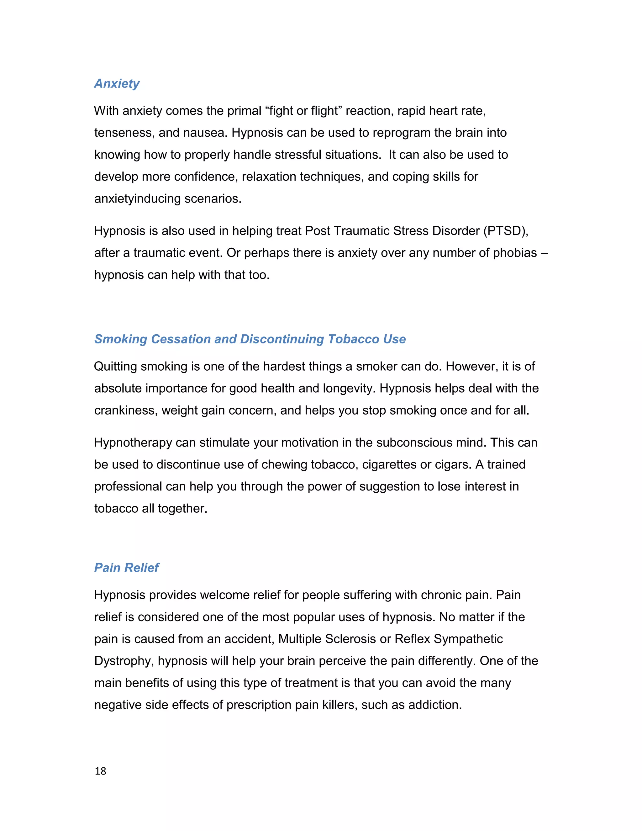 18
Anxiety
With anxiety comes the primal “fight or flight” reaction, rapid heart rate,
tenseness, and nausea. Hypnosis can be used to reprogram the brain into
knowing how to properly handle stressful situations. It can also be used to
develop more confidence, relaxation techniques, and coping skills for
anxietyinducing scenarios.
Hypnosis is also used in helping treat Post Traumatic Stress Disorder (PTSD),
after a traumatic event. Or perhaps there is anxiety over any number of phobias –
hypnosis can help with that too.
Smoking Cessation and Discontinuing Tobacco Use
Quitting smoking is one of the hardest things a smoker can do. However, it is of
absolute importance for good health and longevity. Hypnosis helps deal with the
crankiness, weight gain concern, and helps you stop smoking once and for all.
Hypnotherapy can stimulate your motivation in the subconscious mind. This can
be used to discontinue use of chewing tobacco, cigarettes or cigars. A trained
professional can help you through the power of suggestion to lose interest in
tobacco all together.
Pain Relief
Hypnosis provides welcome relief for people suffering with chronic pain. Pain
relief is considered one of the most popular uses of hypnosis. No matter if the
pain is caused from an accident, Multiple Sclerosis or Reflex Sympathetic
Dystrophy, hypnosis will help your brain perceive the pain differently. One of the
main benefits of using this type of treatment is that you can avoid the many
negative side effects of prescription pain killers, such as addiction.
 