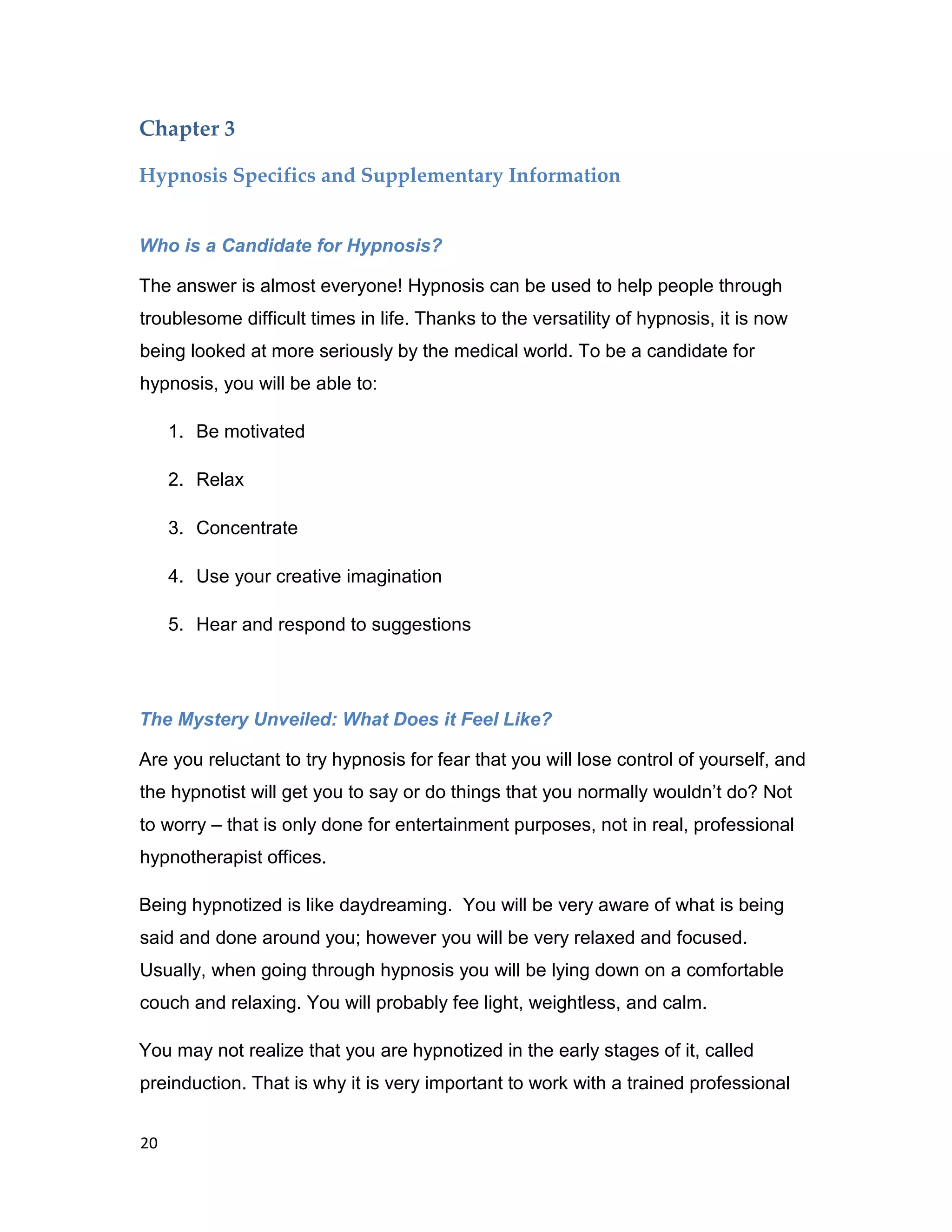 20
Chapter 3
Hypnosis Specifics and Supplementary Information
Who is a Candidate for Hypnosis?
The answer is almost everyone! Hypnosis can be used to help people through
troublesome difficult times in life. Thanks to the versatility of hypnosis, it is now
being looked at more seriously by the medical world. To be a candidate for
hypnosis, you will be able to:
1. Be motivated
2. Relax
3. Concentrate
4. Use your creative imagination
5. Hear and respond to suggestions
The Mystery Unveiled: What Does it Feel Like?
Are you reluctant to try hypnosis for fear that you will lose control of yourself, and
the hypnotist will get you to say or do things that you normally wouldn’t do? Not
to worry – that is only done for entertainment purposes, not in real, professional
hypnotherapist offices.
Being hypnotized is like daydreaming. You will be very aware of what is being
said and done around you; however you will be very relaxed and focused.
Usually, when going through hypnosis you will be lying down on a comfortable
couch and relaxing. You will probably fee light, weightless, and calm.
You may not realize that you are hypnotized in the early stages of it, called
preinduction. That is why it is very important to work with a trained professional
 
