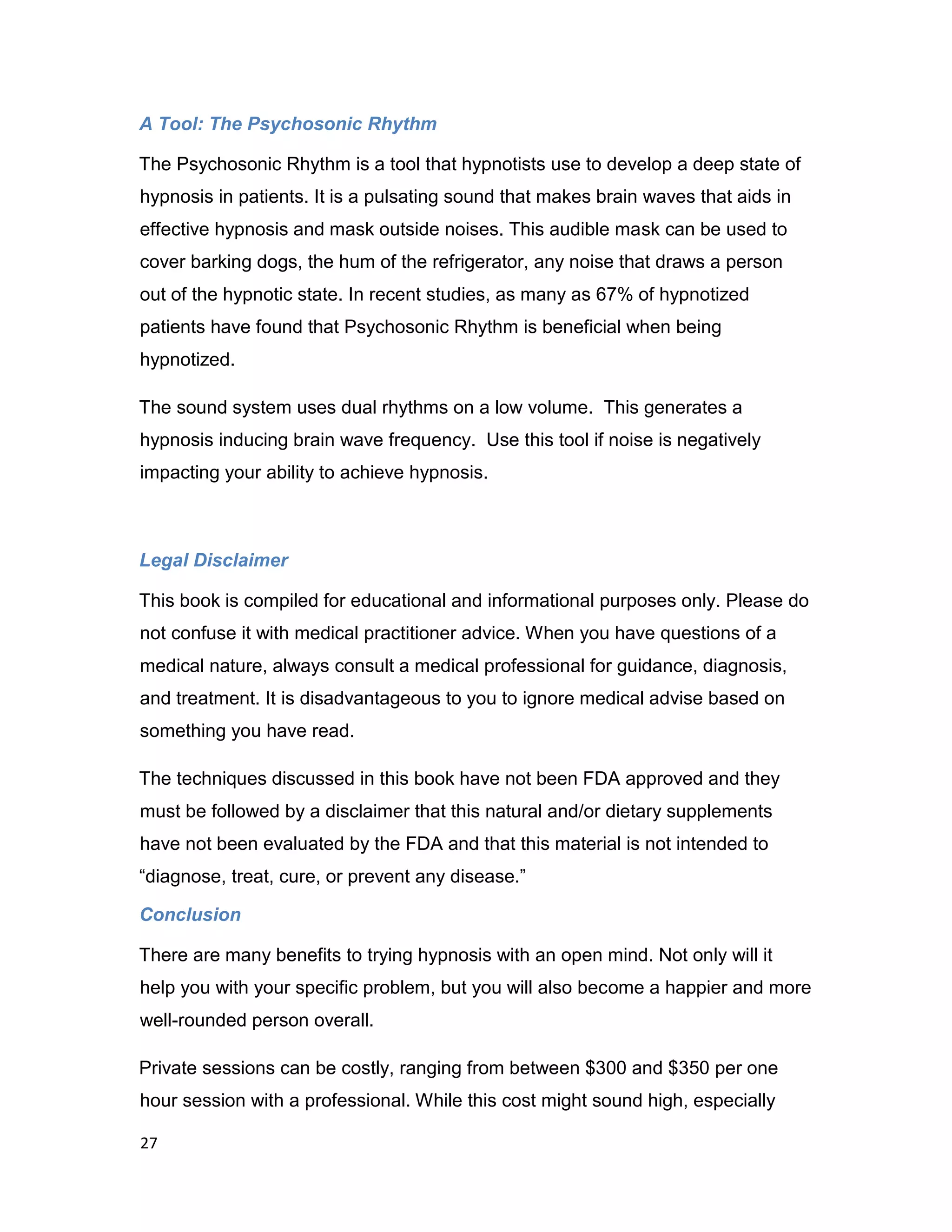 27
A Tool: The Psychosonic Rhythm
The Psychosonic Rhythm is a tool that hypnotists use to develop a deep state of
hypnosis in patients. It is a pulsating sound that makes brain waves that aids in
effective hypnosis and mask outside noises. This audible mask can be used to
cover barking dogs, the hum of the refrigerator, any noise that draws a person
out of the hypnotic state. In recent studies, as many as 67% of hypnotized
patients have found that Psychosonic Rhythm is beneficial when being
hypnotized.
The sound system uses dual rhythms on a low volume. This generates a
hypnosis inducing brain wave frequency. Use this tool if noise is negatively
impacting your ability to achieve hypnosis.
Legal Disclaimer
This book is compiled for educational and informational purposes only. Please do
not confuse it with medical practitioner advice. When you have questions of a
medical nature, always consult a medical professional for guidance, diagnosis,
and treatment. It is disadvantageous to you to ignore medical advise based on
something you have read.
The techniques discussed in this book have not been FDA approved and they
must be followed by a disclaimer that this natural and/or dietary supplements
have not been evaluated by the FDA and that this material is not intended to
“diagnose, treat, cure, or prevent any disease.”
Conclusion
There are many benefits to trying hypnosis with an open mind. Not only will it
help you with your specific problem, but you will also become a happier and more
well-rounded person overall.
Private sessions can be costly, ranging from between $300 and $350 per one
hour session with a professional. While this cost might sound high, especially
 