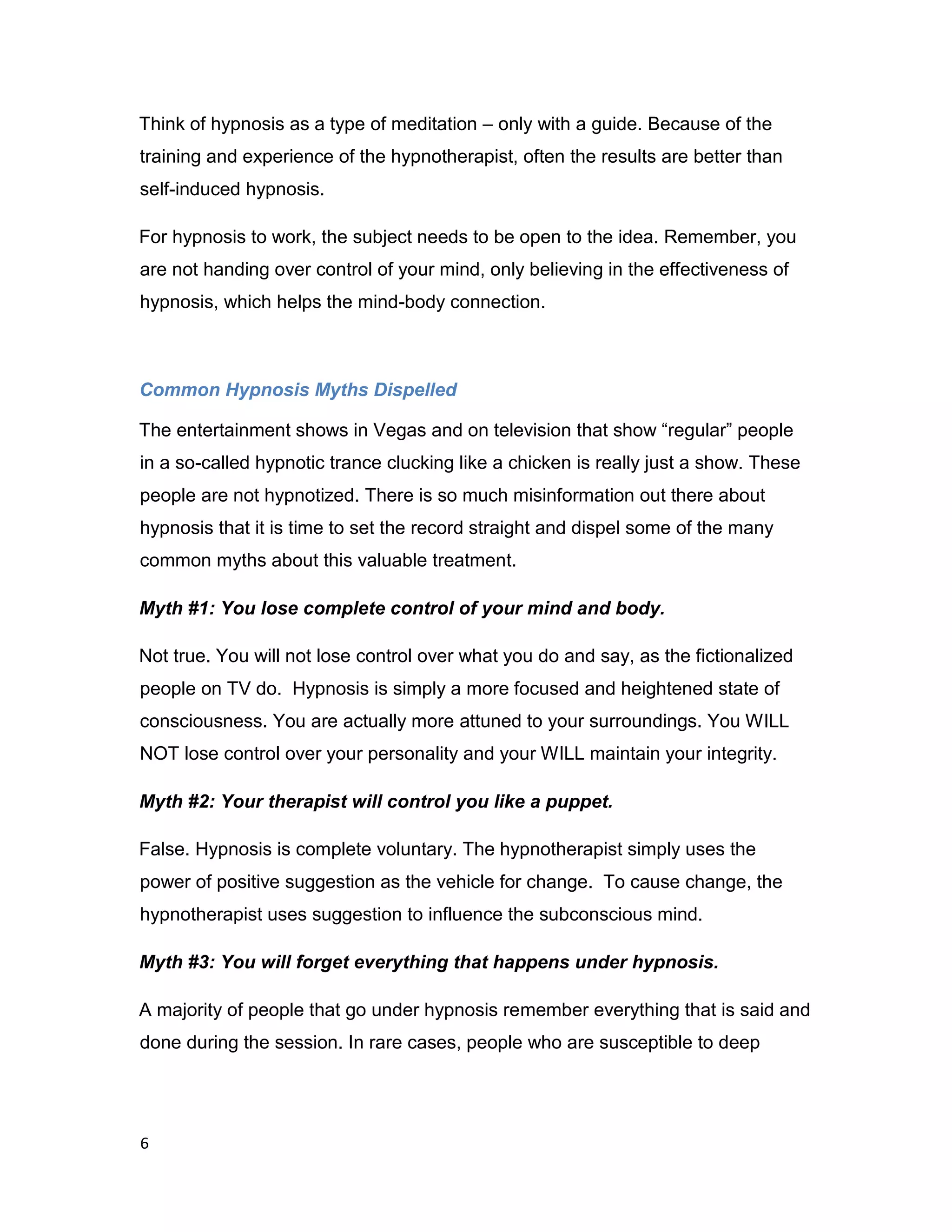 6
Think of hypnosis as a type of meditation – only with a guide. Because of the
training and experience of the hypnotherapist, often the results are better than
self-induced hypnosis.
For hypnosis to work, the subject needs to be open to the idea. Remember, you
are not handing over control of your mind, only believing in the effectiveness of
hypnosis, which helps the mind-body connection.
Common Hypnosis Myths Dispelled
The entertainment shows in Vegas and on television that show “regular” people
in a so-called hypnotic trance clucking like a chicken is really just a show. These
people are not hypnotized. There is so much misinformation out there about
hypnosis that it is time to set the record straight and dispel some of the many
common myths about this valuable treatment.
Myth #1: You lose complete control of your mind and body.
Not true. You will not lose control over what you do and say, as the fictionalized
people on TV do. Hypnosis is simply a more focused and heightened state of
consciousness. You are actually more attuned to your surroundings. You WILL
NOT lose control over your personality and your WILL maintain your integrity.
Myth #2: Your therapist will control you like a puppet.
False. Hypnosis is complete voluntary. The hypnotherapist simply uses the
power of positive suggestion as the vehicle for change. To cause change, the
hypnotherapist uses suggestion to influence the subconscious mind.
Myth #3: You will forget everything that happens under hypnosis.
A majority of people that go under hypnosis remember everything that is said and
done during the session. In rare cases, people who are susceptible to deep
 