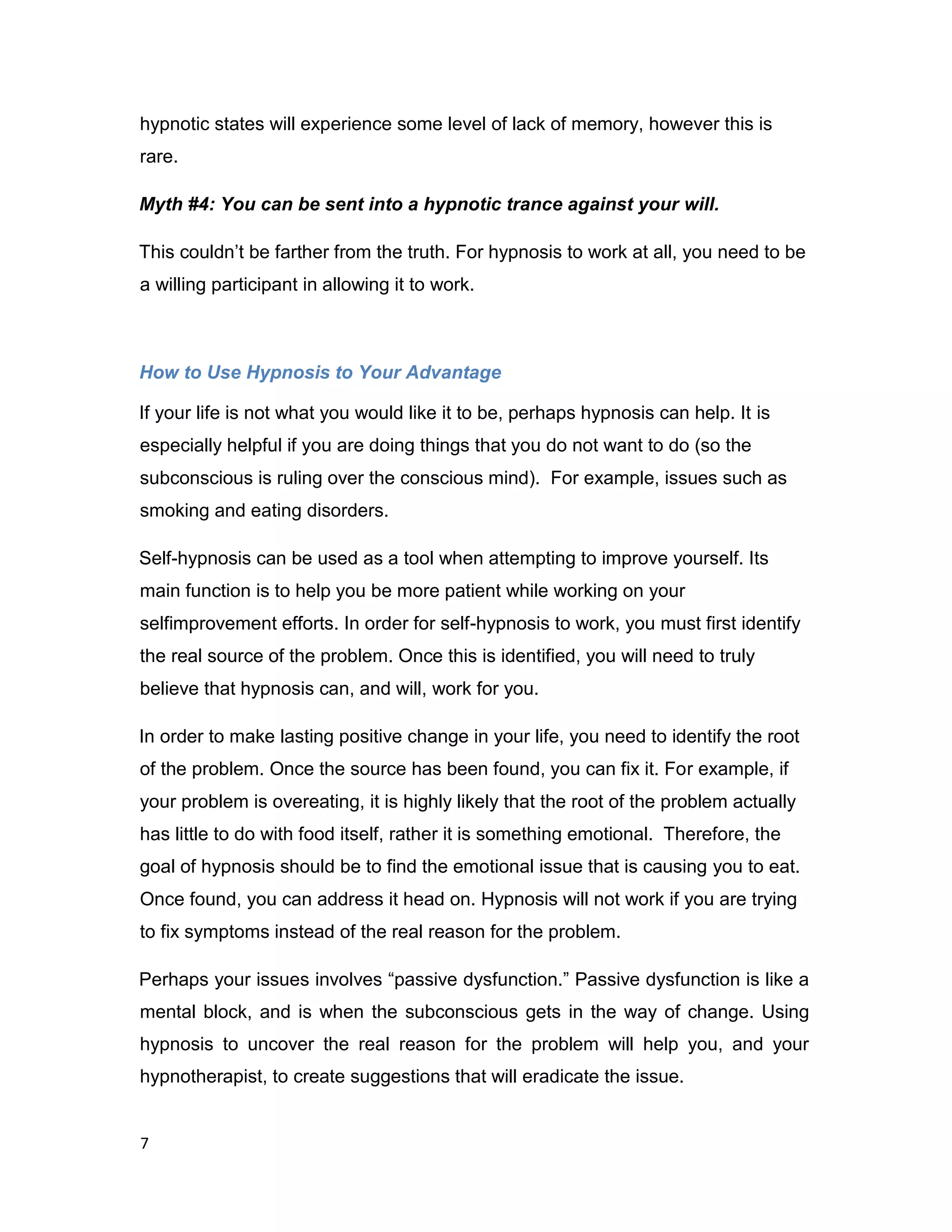 7
hypnotic states will experience some level of lack of memory, however this is
rare.
Myth #4: You can be sent into a hypnotic trance against your will.
This couldn’t be farther from the truth. For hypnosis to work at all, you need to be
a willing participant in allowing it to work.
How to Use Hypnosis to Your Advantage
If your life is not what you would like it to be, perhaps hypnosis can help. It is
especially helpful if you are doing things that you do not want to do (so the
subconscious is ruling over the conscious mind). For example, issues such as
smoking and eating disorders.
Self-hypnosis can be used as a tool when attempting to improve yourself. Its
main function is to help you be more patient while working on your
selfimprovement efforts. In order for self-hypnosis to work, you must first identify
the real source of the problem. Once this is identified, you will need to truly
believe that hypnosis can, and will, work for you.
In order to make lasting positive change in your life, you need to identify the root
of the problem. Once the source has been found, you can fix it. For example, if
your problem is overeating, it is highly likely that the root of the problem actually
has little to do with food itself, rather it is something emotional. Therefore, the
goal of hypnosis should be to find the emotional issue that is causing you to eat.
Once found, you can address it head on. Hypnosis will not work if you are trying
to fix symptoms instead of the real reason for the problem.
Perhaps your issues involves “passive dysfunction.” Passive dysfunction is like a
mental block, and is when the subconscious gets in the way of change. Using
hypnosis to uncover the real reason for the problem will help you, and your
hypnotherapist, to create suggestions that will eradicate the issue.
 