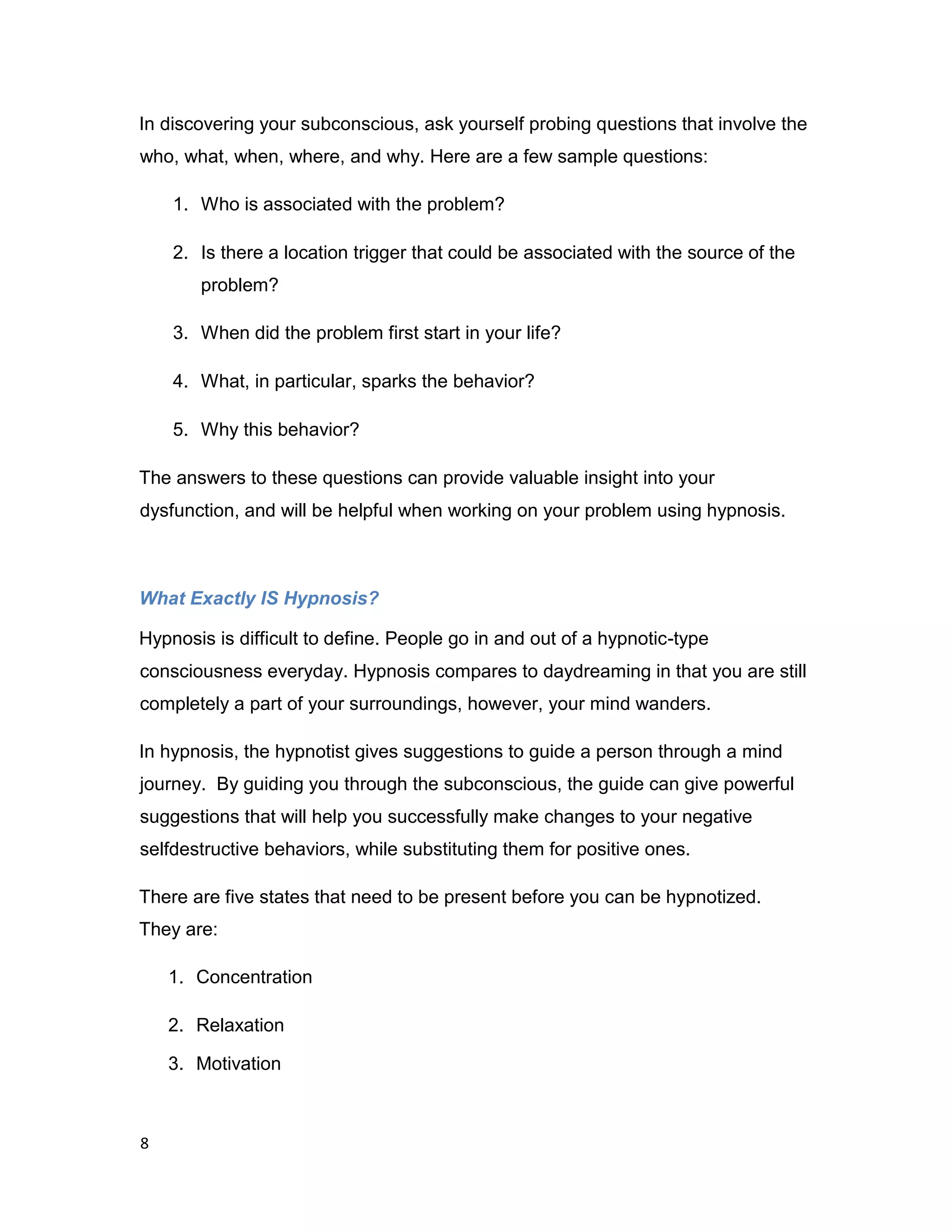 8
In discovering your subconscious, ask yourself probing questions that involve the
who, what, when, where, and why. Here are a few sample questions:
1. Who is associated with the problem?
2. Is there a location trigger that could be associated with the source of the
problem?
3. When did the problem first start in your life?
4. What, in particular, sparks the behavior?
5. Why this behavior?
The answers to these questions can provide valuable insight into your
dysfunction, and will be helpful when working on your problem using hypnosis.
What Exactly IS Hypnosis?
Hypnosis is difficult to define. People go in and out of a hypnotic-type
consciousness everyday. Hypnosis compares to daydreaming in that you are still
completely a part of your surroundings, however, your mind wanders.
In hypnosis, the hypnotist gives suggestions to guide a person through a mind
journey. By guiding you through the subconscious, the guide can give powerful
suggestions that will help you successfully make changes to your negative
selfdestructive behaviors, while substituting them for positive ones.
There are five states that need to be present before you can be hypnotized.
They are:
1. Concentration
2. Relaxation
3. Motivation
 