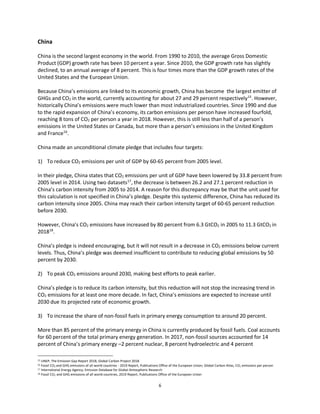 6
China
China is the second largest economy in the world. From 1990 to 2010, the average Gross Domestic
Product (GDP) growth rate has been 10 percent a year. Since 2010, the GDP growth rate has slightly
declined, to an annual average of 8 percent. This is four times more than the GDP growth rates of the
United States and the European Union.
Because China’s emissions are linked to its economic growth, China has become the largest emitter of
GHGs and CO2 in the world, currently accounting for about 27 and 29 percent respectively15
. However,
historically China’s emissions were much lower than most industrialized countries. Since 1990 and due
to the rapid expansion of China’s economy, its carbon emissions per person have increased fourfold,
reaching 8 tons of CO2 per person a year in 2018. However, this is still less than half of a person’s
emissions in the United States or Canada, but more than a person’s emissions in the United Kingdom
and France16
.
China made an unconditional climate pledge that includes four targets:
1) To reduce CO2 emissions per unit of GDP by 60-65 percent from 2005 level.
In their pledge, China states that CO2 emissions per unit of GDP have been lowered by 33.8 percent from
2005 level in 2014. Using two datasets17
, the decrease is between 26.2 and 27.1 percent reduction in
China’s carbon intensity from 2005 to 2014. A reason for this discrepancy may be that the unit used for
this calculation is not specified in China’s pledge. Despite this systemic difference, China has reduced its
carbon intensity since 2005. China may reach their carbon intensity target of 60-65 percent reduction
before 2030.
However, China’s CO2 emissions have increased by 80 percent from 6.3 GtCO2 in 2005 to 11.3 GtCO2 in
201818
.
China’s pledge is indeed encouraging, but it will not result in a decrease in CO2 emissions below current
levels. Thus, China’s pledge was deemed insufficient to contribute to reducing global emissions by 50
percent by 2030.
2) To peak CO2 emissions around 2030, making best efforts to peak earlier.
China’s pledge is to reduce its carbon intensity, but this reduction will not stop the increasing trend in
CO2 emissions for at least one more decade. In fact, China’s emissions are expected to increase until
2030 due its projected rate of economic growth.
3) To increase the share of non-fossil fuels in primary energy consumption to around 20 percent.
More than 85 percent of the primary energy in China is currently produced by fossil fuels. Coal accounts
for 60 percent of the total primary energy generation. In 2017, non-fossil sources accounted for 14
percent of China’s primary energy –2 percent nuclear, 8 percent hydroelectric and 4 percent
15 UNEP, The Emission Gap Report 2018, Global Carbon Project 2018
16 Fossil CO2 and GHG emissions of all world countries - 2019 Report, Publications Office of the European Union; Global Carbon Atlas, CO2 emissions per person
17 International Energy Agency; Emission Database for Global Atmospheric Research
18 Fossil CO2 and GHG emissions of all world countries, 2019 Report, Publications Office of the European Union
 
