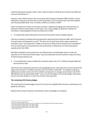 10
implementing policies already in place, India is likely to achieve a 30-35 percent reduction by 2030 and
may even overachieve it42
.
However, India’s GHGemissions have increased by about 76 percent between 2005 and 2017, and are
expected to continue to increase due to economic growth. Its CO2 emissions have more than doubled
over the period 2005-2018 –from 1.2 GtCO2 in 2005 to 2.6 GtCO2 in 201843
.
India’s commitment to reduce its emissions intensity is indeed encouraging, but it will not result in a
decrease in GHG emissions below current levels. Thus, India’s pledge was deemed insufficient to
contribute to reducing global emissions by 50 percent in 2030.
2. To conditionally achieve 40 percent of non-fossil fuels electric power installed capacity.
India has increased its installed electricity generation capacity by three-fold since 2005, with 57 percent
of its generation still dependent on coal44
. The share of non-fossil fuels electric power capacity has
increased as well –from 30 percent in 2005 to 35 percent in 2018 of which 20 percent are renewables45
.
Thus, by continuing this increasing trend, India could achieve a 40 percent non-fossil-based power
capacity earlier than 2030.
Although renewables are becoming more cost-effective than coal-fired power plants in India, the
expansion of non-fossil fuels electric power may not compensate the lack of action to reduce the share
of electricity generated by coal.
3. To unconditionally create an additional cumulative carbon sink of 2.5–3 GtCO2e through additional
forest and tree cover.
India forest cover totals about 24 percent of its geographical area. Since 2015, the annual increase of the
carbon stock has been 71.5 MtCO2-eq (metric tons of all GHGs combined)46
. The target of creating an
additional cumulative carbon sink of 2.5–3 GtCO2-eq represents an average annual carbon sink of 167–
200 MtCO2e over the period 2016–203047
. Thus, to reach the target in the climate pledge, India would
have to more than double its current rate of forest cover expansion.
The remaining 152 climate pledges
The remaining 152 climate pledges account for 32.5 percent of global GHG emissions, and 40 percent of
global CO2 emissions.
Based on their emission reduction commitments, these 152 pledges are ranked as:
42 UNEP, The Emission Gap Report 2018
43 Fossil CO2 and GHG emissions of all world countries, 2019 Report, Emission Database for Global Atmospheric Research
44 India’s Second Biennial Update Report to the UNFCCC (2018)
45 India’s Second Biennial Update Report to the UNFCCC (2018)
46 India’s Second Biennial Update Report to the UNFCCC (2018)
47 Climate Action Tracker
 
