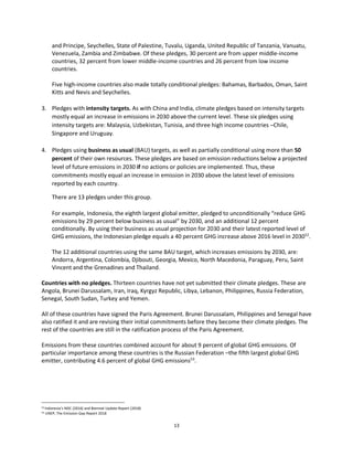 13
and Principe, Seychelles, State of Palestine, Tuvalu, Uganda, United Republic of Tanzania, Vanuatu,
Venezuela, Zambia and Zimbabwe. Of these pledges, 30 percent are from upper middle-income
countries, 32 percent from lower middle-income countries and 26 percent from low income
countries.
Five high-income countries also made totally conditional pledges: Bahamas, Barbados, Oman, Saint
Kitts and Nevis and Seychelles.
3. Pledges with intensity targets. As with China and India, climate pledges based on intensity targets
mostly equal an increase in emissions in 2030 above the current level. These six pledges using
intensity targets are: Malaysia, Uzbekistan, Tunisia, and three high income countries –Chile,
Singapore and Uruguay.
4. Pledges using business as usual (BAU) targets, as well as partially conditional using more than 50
percent of their own resources. These pledges are based on emission reductions below a projected
level of future emissions in 2030 if no actions or policies are implemented. Thus, these
commitments mostly equal an increase in emission in 2030 above the latest level of emissions
reported by each country.
There are 13 pledges under this group.
For example, Indonesia, the eighth largest global emitter, pledged to unconditionally “reduce GHG
emissions by 29 percent below business as usual” by 2030, and an additional 12 percent
conditionally. By using their business as usual projection for 2030 and their latest reported level of
GHG emissions, the Indonesian pledge equals a 40 percent GHG increase above 2016 level in 203052
.
The 12 additional countries using the same BAU target, which increases emissions by 2030, are:
Andorra, Argentina, Colombia, Djibouti, Georgia, Mexico, North Macedonia, Paraguay, Peru, Saint
Vincent and the Grenadines and Thailand.
Countries with no pledges. Thirteen countries have not yet submitted their climate pledges. These are
Angola, Brunei Darussalam, Iran, Iraq, Kyrgyz Republic, Libya, Lebanon, Philippines, Russia Federation,
Senegal, South Sudan, Turkey and Yemen.
All of these countries have signed the Paris Agreement. Brunei Darussalam, Philippines and Senegal have
also ratified it and are revising their initial commitments before they become their climate pledges. The
rest of the countries are still in the ratification process of the Paris Agreement.
Emissions from these countries combined account for about 9 percent of global GHG emissions. Of
particular importance among these countries is the Russian Federation –the fifth largest global GHG
emitter, contributing 4.6 percent of global GHG emissions53
.
52 Indonesia’s NDC (2016) and Biennial Update Report (2018)
53 UNEP, The Emission Gap Report 2018
 