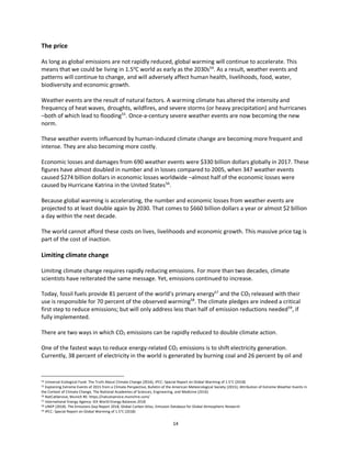 14
The price
As long as global emissions are not rapidly reduced, global warming will continue to accelerate. This
means that we could be living in 1.5o
C world as early as the 2030s54
. As a result, weather events and
patterns will continue to change, and will adversely affect human health, livelihoods, food, water,
biodiversity and economic growth.
Weather events are the result of natural factors. A warming climate has altered the intensity and
frequency of heat waves, droughts, wildfires, and severe storms (or heavy precipitation) and hurricanes
–both of which lead to flooding55
. Once-a-century severe weather events are now becoming the new
norm.
These weather events influenced by human-induced climate change are becoming more frequent and
intense. They are also becoming more costly.
Economic losses and damages from 690 weather events were $330 billion dollars globally in 2017. These
figures have almost doubled in number and in losses compared to 2005, when 347 weather events
caused $274 billion dollars in economic losses worldwide –almost half of the economic losses were
caused by Hurricane Katrina in the United States56
.
Because global warming is accelerating, the number and economic losses from weather events are
projected to at least double again by 2030. That comes to $660 billion dollars a year or almost $2 billion
a day within the next decade.
The world cannot afford these costs on lives, livelihoods and economic growth. This massive price tag is
part of the cost of inaction.
Limiting climate change
Limiting climate change requires rapidly reducing emissions. For more than two decades, climate
scientists have reiterated the same message. Yet, emissions continued to increase.
Today, fossil fuels provide 81 percent of the world’s primary energy57
and the CO2 released with their
use is responsible for 70 percent of the observed warming58
. The climate pledges are indeed a critical
first step to reduce emissions; but will only address less than half of emission reductions needed59
, if
fully implemented.
There are two ways in which CO2 emissions can be rapidly reduced to double climate action.
One of the fastest ways to reduce energy-related CO2 emissions is to shift electricity generation.
Currently, 38 percent of electricity in the world is generated by burning coal and 26 percent by oil and
54 Universal Ecological Fund: The Truth About Climate Change (2016), IPCC: Special Report on Global Warming of 1.5°C (2018)
55 Explaining Extreme Events of 2015 from a Climate Perspective, Bulletin of the American Meteorological Society (2015); Attribution of Extreme Weather Events in
the Context of Climate Change, The National Academies of Sciences, Engineering, and Medicine (2016)
56 NatCatService, Munich RE: https://natcatservice.munichre.com/
57 International Energy Agency: IEA World Energy Balances 2018
58 UNEP (2018). The Emissions Gap Report 2018, Global Carbon Atlas, Emission Database for Global Atmospheric Research
59 IPCC: Special Report on Global Warming of 1.5°C (2018)
 