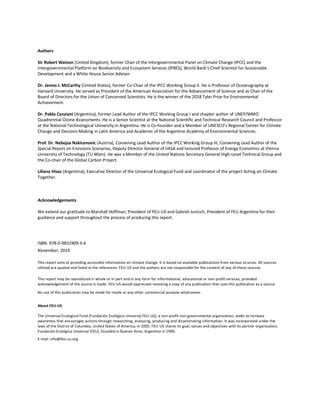 Authors
Sir Robert Watson (United Kingdom), former Chair of the Intergovernmental Panel on Climate Change (IPCC) and the
Intergovernmental Platform on Biodiversity and Ecosystem Services (IPBES), World Bank’s Chief Scientist for Sustainable
Development and a White House Senior Adviser.
Dr. James J. McCarthy (United States), former Co-Chair of the IPCC Working Group II. He is Professor of Oceanography at
Harvard University. He served as President of the American Association for the Advancement of Science and as Chair of the
Board of Directors for the Union of Concerned Scientists. He is the winner of the 2018 Tyler Prize for Environmental
Achievement.
Dr. Pablo Canziani (Argentina), former Lead Author of the IPCC Working Group I and chapter author of UNEP/WMO
Quadrennial Ozone Assessments. He is a Senior Scientist at the National Scientific and Technical Research Council and Professor
at the National Technological University in Argentina. He is Co-founder and a Member of UNESCO’s Regional Center for Climate
Change and Decision-Making in Latin America and Academic of the Argentine Academy of Environmental Sciences.
Prof. Dr. Nebojsa Nakicenovic (Austria), Convening Lead Author of the IPCC Working Group III, Convening Lead Author of the
Special Report on Emissions Scenarios, Deputy Director General of IIASA and tenured Professor of Energy Economics at Vienna
University of Technology (TU Wien). He was a Member of the United Nations Secretary General High-Level Technical Group and
the Co-chair of the Global Carbon Project.
Liliana Hisas (Argentina), Executive Director of the Universal Ecological Fund and coordinator of the project Acting on Climate
Together.
Acknowledgements
We extend our gratitude to Marshall Hoffman, President of FEU-US and Gabriel Juricich, President of FEU Argentina for their
guidance and support throughout the process of producing this report.
ISBN: 978-0-9831909-3-6
November, 2019
This report aims at providing accessible information on climate change. It is based on available publications from various sources. All sources
utilized are quoted and listed in the references. FEU-US and the authors are not responsible for the content of any of these sources.
This report may be reproduced in whole or in part and in any form for informational, educational or non-profit services, provided
acknowledgement of the source is made. FEU-US would appreciate receiving a copy of any publication that uses this publication as a source.
No use of this publication may be made for resale or any other commercial purpose whatsoever.
About FEU-US
The Universal Ecological Fund (Fundación Ecológica Universal FEU-US), a non-profit non-governmental organization, seeks to increase
awareness that encourages actions through researching, analyzing, producing and disseminating information. It was incorporated under the
laws of the District of Columbia, United States of America, in 2005. FEU-US shares its goal, values and objectives with its partner organization,
Fundación Ecológica Universal (FEU), founded in Buenos Aires, Argentina in 1990.
E-mail: info@feu-us.org
 