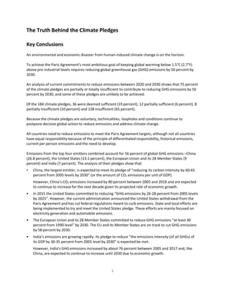 i
The Truth Behind the Climate Pledges
Key Conclusions
An environmental and economic disaster from human-induced climate change is on the horizon.
To achieve the Paris Agreement’s most ambitious goal of keeping global warming below 1.5°C (2.7°F)
above pre-industrial levels requires reducing global greenhouse gas (GHG) emissions by 50 percent by
2030.
An analysis of current commitments to reduce emissions between 2020 and 2030 shows that 75 percent
of the climate pledges are partially or totally insufficient to contribute to reducing GHG emissions by 50
percent by 2030, and some of these pledges are unlikely to be achieved.
Of the 184 climate pledges, 36 were deemed sufficient (19 percent), 12 partially sufficient (6 percent), 8
partially insufficient (10 percent) and 128 insufficient (65 percent).
Because the climate pledges are voluntary, technicalities, loopholes and conditions continue to
postpone decisive global action to reduce emissions and address climate change.
All countries need to reduce emissions to meet the Paris Agreement targets, although not all countries
have equal responsibility because of the principle of differentiated responsibility, historical emissions,
current per person emissions and the need to develop.
Emissions from the top four emitters combined account for 56 percent of global GHG emissions –China
(26.8 percent), the United States (13.1 percent), the European Union and its 28 Member States (9
percent) and India (7 percent). The analysis of their pledges show that:
• China, the largest emitter, is expected to meet its pledge of “reducing its carbon intensity by 60-65
percent from 2005 levels by 2030” (or the amount of CO2 emissions per unit of GDP).
However, China’s CO2 emissions increased by 80 percent between 2005 and 2018 and are expected
to continue to increase for the next decade given its projected rate of economic growth.
• In 2015 the United States committed to reducing “GHG emissions by 26-28 percent from 2005 levels
by 2025”. However, the current administration announced the United States withdrawal from the
Paris Agreement and has cut federal regulations meant to curb emissions. State and local efforts are
being implemented to try and meet the United States pledge. These efforts are mainly focused on
electricity generation and automobile emissions.
• The European Union and its 28 Member States committed to reduce GHG emissions “at least 40
percent from 1990 level” by 2030. The EU and its Member States are on track to cut GHG emissions
by 58 percent by 2030.
• India’s emissions are growing rapidly. Its pledge to reduce “the emissions intensity (of all GHGs) of
its GDP by 30-35 percent from 2005 level by 2030” is expected be met.
However, India’s GHGemissions increased by about 76 percent between 2005 and 2017 and, like
China, are expected to continue to increase until 2030 due to economic growth.
 