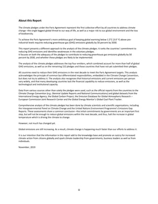 iii
About this Report
The climate pledges under the Paris Agreement represent the first collective effort by all countries to address climate
change –the single biggest global threat to our way of life, as well as a major risk to our global environment and the loss
of biodiversity.
To achieve the Paris Agreement’s more ambitious goal of keeping global warming below 1.5°C (3.6° F) above pre-
industrial levels requires reducing greenhouse gas (GHG) emissions globally by 50 percent by 2030.
This report presents a different approach to the analysis of the climate pledges. It ranks the countries’ commitment to
reducing GHG emissions and identifies weaknesses in the voluntary pledges.
It focuses on both the adequacy of the pledges to contribute to reducing greenhouse gas emissions globally by 50
percent by 2030, and whether these pledges are likely to be implemented.
The analysis of the climate pledges addresses the top four emitters, which combined account for more than half of global
GHG emissions, as well as on the remaining 152 pledges and those countries that have not yet submitted their pledges.
All countries need to reduce their GHG emissions in the next decade to meet the Paris Agreement targets. This analysis
acknowledges the principle of common but differentiated responsibilities, embedded in the Climate Change Convention,
but does not try to address it. The analysis also recognizes that historical emissions and current emissions per person
vary widely, and that many developing countries lack the financial capability to reduce emissions, as well as the
technological and institutional capacity.
Data from various sources other than solely the pledges were used, such as the official reports from the countries to the
Climate Change Convention (e.g.: Biennial Update Reports and National Communications) and global datasets from the
International Energy Agency, the Global Carbon Project, the Emission Database for Global Atmospheric Research –
European Commission Joint Research Center and the Global Energy Monitor’s Global Coal Plant Tracker.
Comprehensive analysis of the climate pledges has been done by climate scientists and scientific organizations, including
the Intergovernmental Panel on Climate Change and the United Nations Environment Programme’s Emissions Gap
Reports. These assessments share a common conclusion –the initial commitments by governments are an important first
step, but will not be enough to reduce global emissions within the next decade, and thus, halt the increase in global
temperature which is driving the climate to change.
However, not much has changed yet.
Global emissions are still increasing. As a result, climate change is happening much faster than our efforts to address it.
It is our intention that the information in this report add to the knowledge base and promote an outcry for increased
climate action from citizens globally and spark climate leadership from governments, business leaders as well as from
individuals.
November, 2019
 