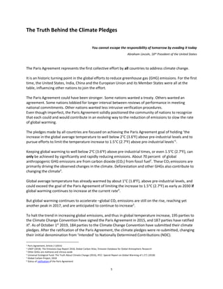 1
The Truth Behind the Climate Pledges
You cannot escape the responsibility of tomorrow by evading it today
Abraham Lincoln, 16th President of the United States
The Paris Agreement represents the first collective effort by all countries to address climate change.
It is an historic turning point in the global efforts to reduce greenhouse gas (GHG) emissions. For the first
time, the United States, India, China and the European Union and its Member States were all at the
table, influencing other nations to join the effort.
The Paris Agreement could have been stronger. Some nations wanted a treaty. Others wanted an
agreement. Some nations lobbied for longer interval between reviews of performance in meeting
national commitments. Other nations wanted less intrusive verification procedures.
Even though imperfect, the Paris Agreement solidly positioned the community of nations to recognize
that each could and would contribute in an evolving way to the reduction of emissions to slow the rate
of global warming.
The pledges made by all countries are focused on achieving the Paris Agreement goal of holding ‘the
increase in the global average temperature to well below 2°C (3.6o
F) above pre-industrial levels and to
pursue efforts to limit the temperature increase to 1.5°C (2.7o
F) above pre-industrial levels’1
.
Keeping global warming to well below 2o
C (3.6o
F) above pre-industrial times, or even 1.5o
C (2.7o
F), can
only be achieved by significantly and rapidly reducing emissions. About 70 percent of global
anthropogenic GHG emissions are from carbon dioxide (CO2) from fossil fuel2
. These CO2 emissions are
primarily driving the observed changes in the climate. Deforestation and other GHGs also contribute to
changing the climate3
.
Global average temperature has already warmed by about 1°C (1.8o
F), above pre-industrial levels, and
could exceed the goal of the Paris Agreement of limiting the increase to 1.5o
C (2.7o
F) as early as 2030 if
global warming continues to increase at the current rate4
.
But global warming continues to accelerate –global CO2 emissions are still on the rise, reaching yet
another peak in 2017, and are anticipated to continue to increase5
.
To halt the trend in increasing global emissions, and thus in global temperature increase, 195 parties to
the Climate Change Convention have signed the Paris Agreement in 2015, and 187 parties have ratified
it6
. As of October 1st
2019, 184 parties to the Climate Change Convention have submitted their climate
pledges. After the ratification of the Paris Agreement, the climate pledges were re-submitted, changing
their initial denomination from ‘Intended’ to Nationally Determined Contributions (NDC).
1 Paris Agreement, Article 2 (2015)
2 UNEP (2018). The Emissions Gap Report 2018, Global Carbon Atlas, Emission Database for Global Atmospheric Research
3 Other GHGs are methane and nitrous oxide
4 Universal Ecological Fund: The Truth About Climate Change (2016), IPCC: Special Report on Global Warming of 1.5°C (2018)
5 Global Carbon Project, 2018
6 Status of ratification of the Paris Agreement
 