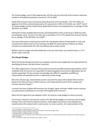 2
The climate pledges, even if fully implemented, will only cover less than half of the emission reductions
needed to limit global temperature increase to 1.5o
C by 20307
.
Global GHG emissions have increased by about 20 percent in the last decade –from 44.7 GtCO2-eq
(gigatons of all GHGs combined expressed as CO2 equivalent) in 2010 to 53.5 GtCO2-eq in 20178
. Even if
all climate pledges are fully implemented, global GHG emissions are projected to be, on average, 54 (50-
58) GtCO2-eq in 20309
.
Halting the increase of global GHG emissions and keeping them at the current level in 2030 may seem
encouraging to some. It is just a first step. But to stay below 1.5o
C (2.7o
F), global GHG emissions should
be, on average, 27 (25-30) GtCO2-eq in 203010
.
This means that action to half emissions within the next decade need to at least double or triple and
increase by five-fold to reach net zero emissions by 2050.The sooner decisive measures to reduce
emissions are implemented, the most cost-effective these actions will be.
Without massive changes and active leadership in the very near future, we could be living in a 1.5o
C
world in about a decade.
The Climate Pledges
When the Climate Change Convention was adopted, countries were categorized into industrialized and
developing (or Annex I and Non-Annex I countries).
This 1992 categorization is based on the principle of common but differentiated responsibilities, which
establishes that all countries are responsible for addressing global environmental degradation yet not
equally responsible. This key principle acknowledges the different capabilities and differing
responsibilities of individual countries in addressing climate change.
More than 20 years ago, industrialized countries accounted for about half of global GHG emissions.
Based on the historical share of GHG emissions, only industrialized countries had to comply with
emission reduction targets11
.
Currently, the share of global GHG emissions has changed. Upper and lower middle-income countries
currently account collectively for more than half of global GHG emissions12
.
When the Paris Agreement was adopted in 2015, all countries made pledges to reduce emissions.
The emission reduction commitments stated in the 184 climate pledges are voluntary and not legally
binding. These commitments depend on policies, technologies and practices to be adopted and
implemented at the national level in each country. For some countries, the implementation of the
7 IPCC: Special Report on Global Warming of 1.5°C (2018)
8 Emission Database for Global Atmospheric Research, UNEP (2018). The Emissions Gap Report 2018
9 IPCC Special Report on Global Warming of 1.5oC (2018)
10 IPCC Special Report on Global Warming of 1.5oC (2018)
11 Under the Kyoto Protocol, industrialized countries committed to emission reductions: 5% below 1990 level between 2008-2012 and 18% below 1990 level
between 2013-2020
12 IPCC, Fifth Assessment Report (AR5), Working Group III, Chapter 1 (2014)
 