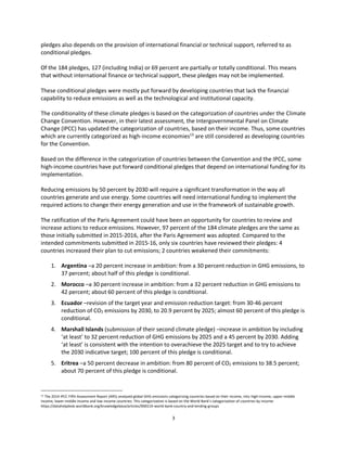 3
pledges also depends on the provision of international financial or technical support, referred to as
conditional pledges.
Of the 184 pledges, 127 (including India) or 69 percent are partially or totally conditional. This means
that without international finance or technical support, these pledges may not be implemented.
These conditional pledges were mostly put forward by developing countries that lack the financial
capability to reduce emissions as well as the technological and institutional capacity.
The conditionality of these climate pledges is based on the categorization of countries under the Climate
Change Convention. However, in their latest assessment, the Intergovernmental Panel on Climate
Change (IPCC) has updated the categorization of countries, based on their income. Thus, some countries
which are currently categorized as high-income economies13
are still considered as developing countries
for the Convention.
Based on the difference in the categorization of countries between the Convention and the IPCC, some
high-income countries have put forward conditional pledges that depend on international funding for its
implementation.
Reducing emissions by 50 percent by 2030 will require a significant transformation in the way all
countries generate and use energy. Some countries will need international funding to implement the
required actions to change their energy generation and use in the framework of sustainable growth.
The ratification of the Paris Agreement could have been an opportunity for countries to review and
increase actions to reduce emissions. However, 97 percent of the 184 climate pledges are the same as
those initially submitted in 2015-2016, after the Paris Agreement was adopted. Compared to the
intended commitments submitted in 2015-16, only six countries have reviewed their pledges: 4
countries increased their plan to cut emissions; 2 countries weakened their commitments:
1. Argentina –a 20 percent increase in ambition: from a 30 percent reduction in GHG emissions, to
37 percent; about half of this pledge is conditional.
2. Morocco –a 30 percent increase in ambition: from a 32 percent reduction in GHG emissions to
42 percent; about 60 percent of this pledge is conditional.
3. Ecuador –revision of the target year and emission reduction target: from 30-46 percent
reduction of CO2 emissions by 2030, to 20.9 percent by 2025; almost 60 percent of this pledge is
conditional.
4. Marshall Islands (submission of their second climate pledge) –increase in ambition by including
‘at least’ to 32 percent reduction of GHG emissions by 2025 and a 45 percent by 2030. Adding
‘at least’ is consistent with the intention to overachieve the 2025 target and to try to achieve
the 2030 indicative target; 100 percent of this pledge is conditional.
5. Eritrea –a 50 percent decrease in ambition: from 80 percent of CO2 emissions to 38.5 percent;
about 70 percent of this pledge is conditional.
13 The 2014 IPCC Fifth Assessment Report (AR5) analyzed global GHG emissions categorizing countries based on their income, into high-income, upper-middle
income, lower-middle income and low-income countries. This categorization is based on the World Bank’s categorization of countries by income:
https://datahelpdesk.worldbank.org/knowledgebase/articles/906519-world-bank-country-and-lending-groups
 